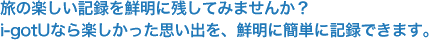 旅の楽しい記録を鮮明に残してみませんか？GPSロガーi-gotUなら楽しかった思い出を、鮮明に簡単に記録できます。